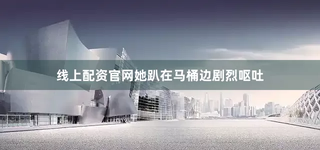 线上配资官网她趴在马桶边剧烈呕吐
