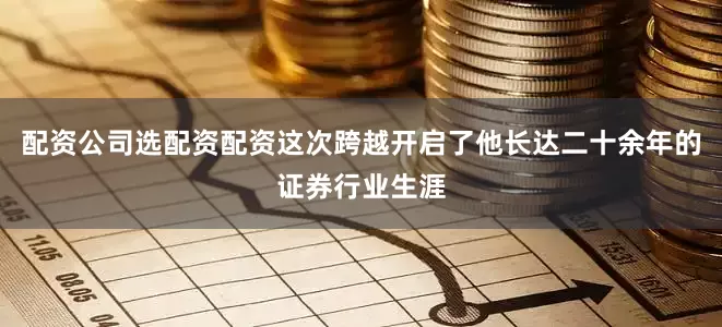 配资公司选配资配资这次跨越开启了他长达二十余年的证券行业生涯
