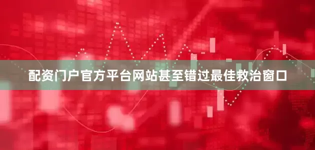 配资门户官方平台网站甚至错过最佳救治窗口