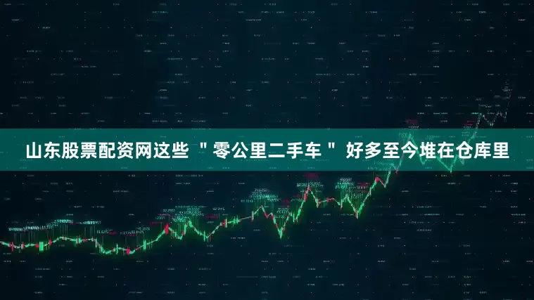 山东股票配资网这些 ＂零公里二手车＂ 好多至今堆在仓库里