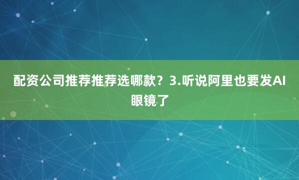 配资公司推荐推荐选哪款？3.听说阿里也要发AI眼镜了