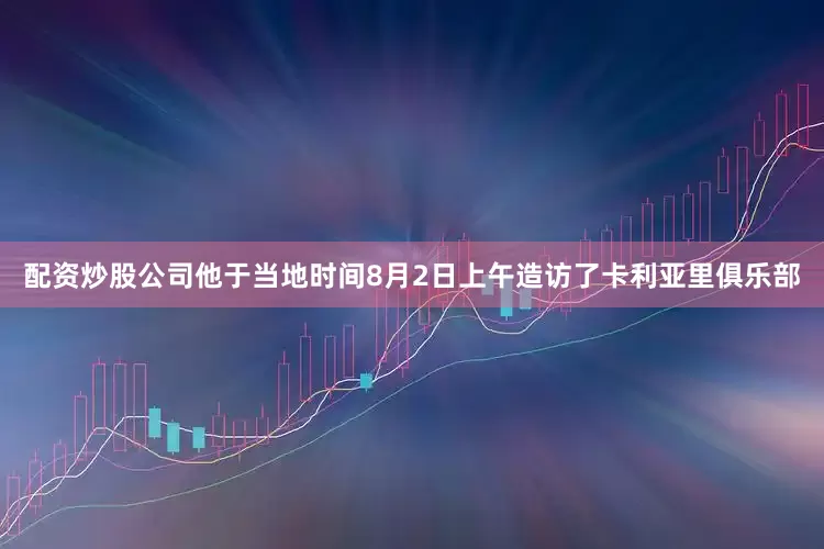 配资炒股公司他于当地时间8月2日上午造访了卡利亚里俱乐部