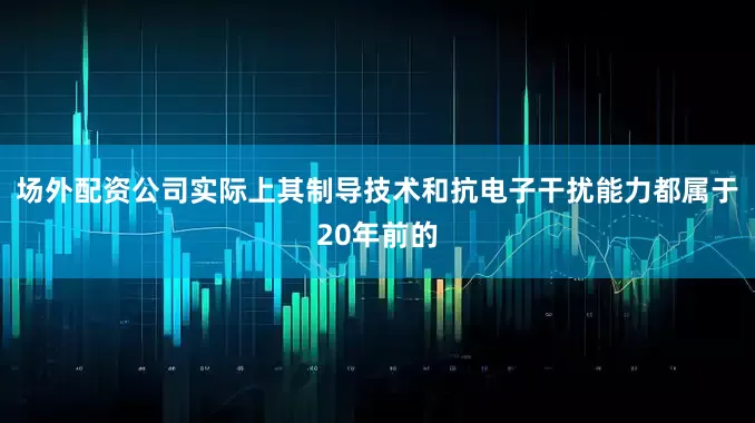 场外配资公司实际上其制导技术和抗电子干扰能力都属于20年前的