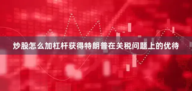 炒股怎么加杠杆获得特朗普在关税问题上的优待