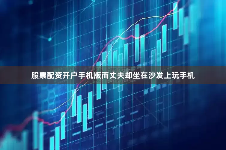 股票配资开户手机版而丈夫却坐在沙发上玩手机