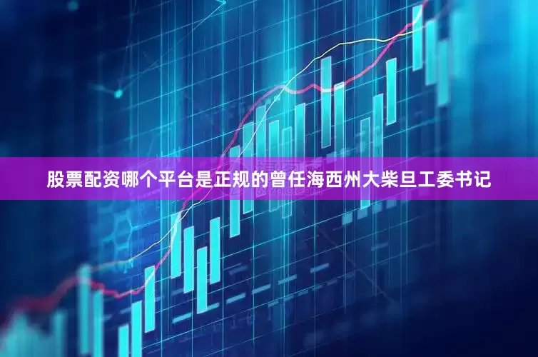 股票配资哪个平台是正规的曾任海西州大柴旦工委书记