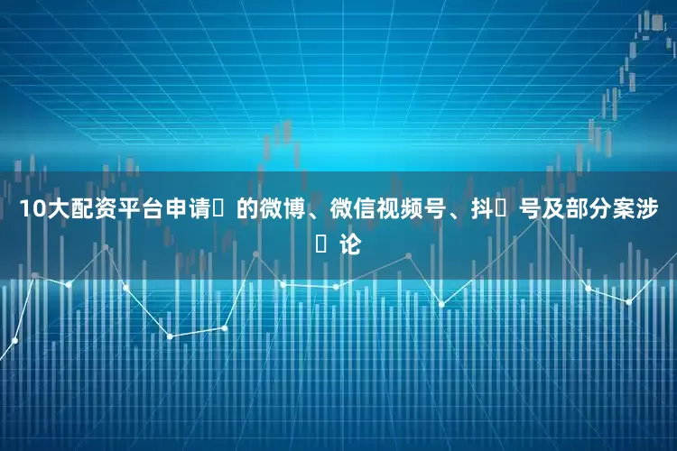 10大配资平台申请⼈的微博、微信视频号、抖⾳号及部分案涉⾔论