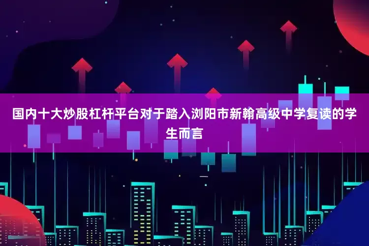 国内十大炒股杠杆平台对于踏入浏阳市新翰高级中学复读的学生而言