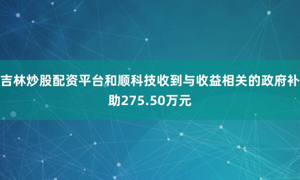 吉林炒股配资平台和顺科技收到与收益相关的政府补助275.50万元