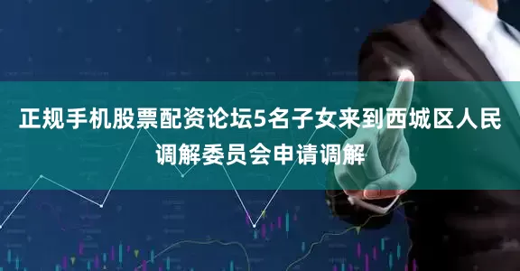 正规手机股票配资论坛5名子女来到西城区人民调解委员会申请调解
