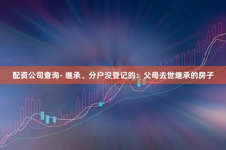 配资公司查询- 继承、分户没登记的：父母去世继承的房子
