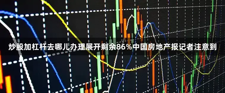 炒股加杠杆去哪儿办理展开剩余86%中国房地产报记者注意到