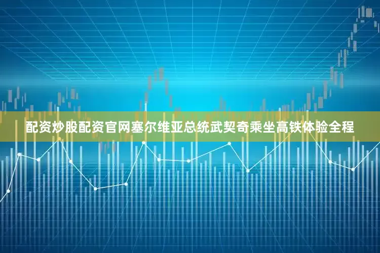 配资炒股配资官网塞尔维亚总统武契奇乘坐高铁体验全程