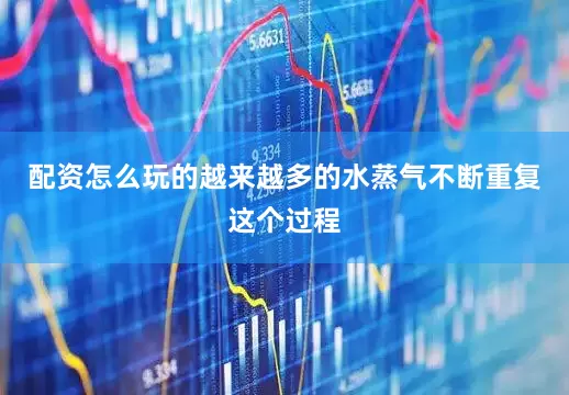 配资怎么玩的越来越多的水蒸气不断重复这个过程