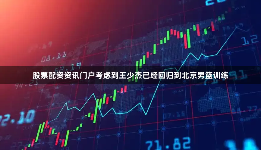 股票配资资讯门户考虑到王少杰已经回归到北京男篮训练