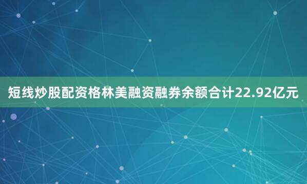 短线炒股配资格林美融资融券余额合计22.92亿元