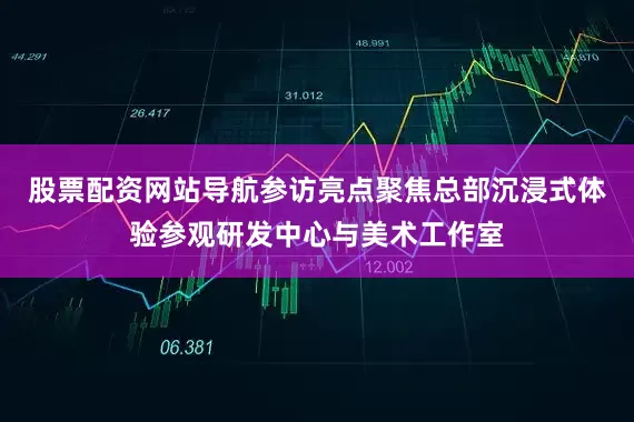 股票配资网站导航参访亮点聚焦总部沉浸式体验参观研发中心与美术工作室