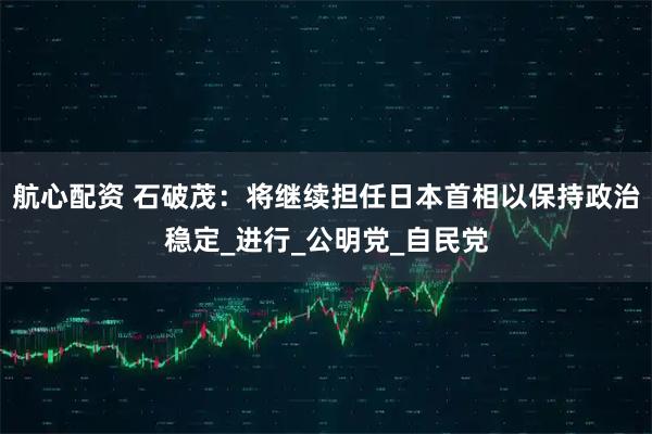 航心配资 石破茂：将继续担任日本首相以保持政治稳定_进行_公明党_自民党