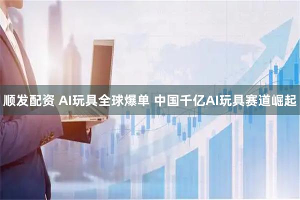 顺发配资 AI玩具全球爆单 中国千亿AI玩具赛道崛起