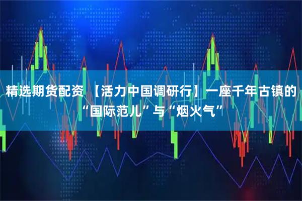 精选期货配资 【活力中国调研行】一座千年古镇的“国际范儿”与“烟火气”