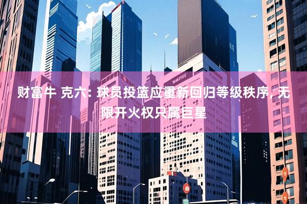 财富牛 克六: 球员投篮应重新回归等级秩序, 无限开火权只属巨星