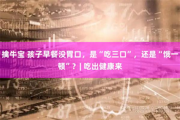擒牛宝 孩子早餐没胃口，是“吃三口”，还是“饿一顿”？| 吃出健康来